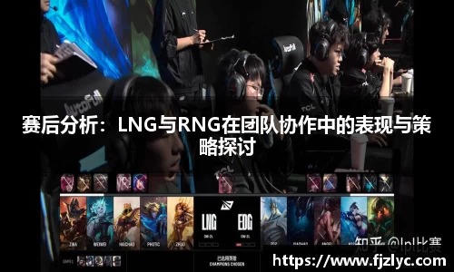 赛后分析：LNG与RNG在团队协作中的表现与策略探讨