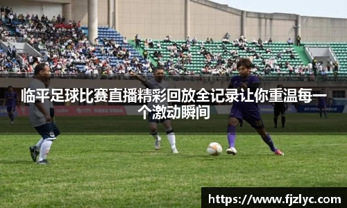 临平足球比赛直播精彩回放全记录让你重温每一个激动瞬间